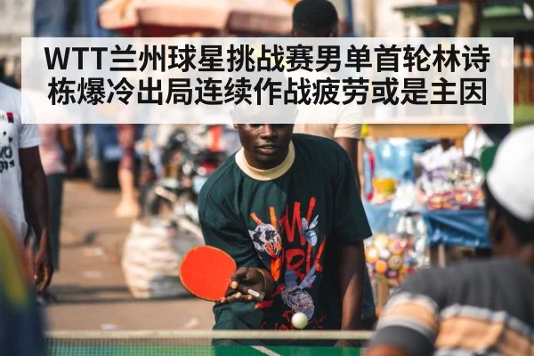 WTT兰州球星挑战赛男单首轮林诗栋爆冷出局连续作战疲劳或是主因
