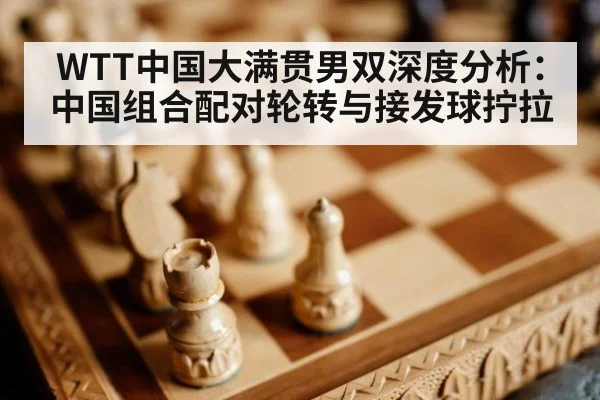 WTT中国大满贯男双深度分析：中国组合配对轮转与接发球拧拉